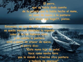 El perro,  que se había dado cuenta  de la putada que le había hecho el mono, ve venir de nuevo a la pantera: ¿¿Y ahora qué hago??, piensa. Entonces, en vez de salir corriendo,  se queda sentado dándoles la espalda  como si no les hubiera visto,  y en cuanto la pantera  está a punto de atacar de nuevo,  el perro dice: "¡Este mono hijo de puta!,  hace como media hora  que le mandé a traerme otra pantera  y todavía no aparece!" 