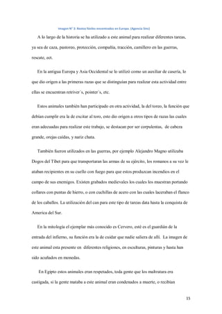 15
Imagen N° 3: Restos fósiles encontrados en Europa. (Agencia Sinc)
A lo largo de la historia se ha utilizado a este animal para realizar diferentes tareas,
ya sea de caza, pastoreo, protección, compañía, tracción, camillero en las guerras,
rescate, ect.
En la antigua Europa y Asia Occidental se lo utilizó como un auxiliar de casería, lo
que dio origen a las primeras razas que se distinguían para realizar esta actividad entre
ellas se encuentran retriver´s, pointer´s, etc.
Estos animales también han participado en otra actividad, la del toreo, la función que
debían cumplir era la de excitar al toro, esto dio origen a otros tipos de razas las cuales
eran adecuadas para realizar este trabajo, se destacan por ser corpulentas, de cabeza
grande, orejas caídas, y nariz chata.
También fueron utilizados en las guerras, por ejemplo Alejandro Magno utilizaba
Dogos del Tíbet para que transportaran las armas de su ejército, los romanos a su vez le
ataban recipientes en su cuello con fuego para que estos produzcan incendios en el
campo de sus enemigos. Existen grabados medievales los cuales los muestran portando
collares con puntas de hierro, o con cuchillas de acero con las cuales laceraban el flanco
de los caballos. La utilización del can para este tipo de tareas data hasta la conquista de
America del Sur.
En la mitología el ejemplar más conocido es Cervero, esté es el guardián de la
entrada del infierno, su función era la de cuidar que nadie saliera de allí. La imagen de
este animal esta presente en diferentes religiones, en esculturas, pinturas y hasta han
sido acuñados en monedas.
En Egipto estos animales eran respetados, toda gente que los maltratara era
castigada, si la gente mataba a este animal eran condenados a muerte, o recibían
 