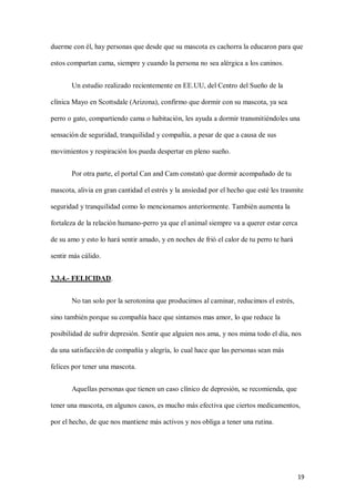 19
duerme con él, hay personas que desde que su mascota es cachorra la educaron para que
estos compartan cama, siempre y cuando la persona no sea alérgica a los caninos.
Un estudio realizado recientemente en EE.UU, del Centro del Sueño de la
clínica Mayo en Scottsdale (Arizona), confirmo que dormir con su mascota, ya sea
perro o gato, compartiendo cama o habitación, les ayuda a dormir transmitiéndoles una
sensación de seguridad, tranquilidad y compañía, a pesar de que a causa de sus
movimientos y respiración los pueda despertar en pleno sueño.
Por otra parte, el portal Can and Cam constató que dormir acompañado de tu
mascota, alivia en gran cantidad el estrés y la ansiedad por el hecho que esté les trasmite
seguridad y tranquilidad como lo mencionamos anteriormente. También aumenta la
fortaleza de la relación humano-perro ya que el animal siempre va a querer estar cerca
de su amo y esto lo hará sentir amado, y en noches de frió el calor de tu perro te hará
sentir más cálido.
3.3.4.- FELICIDAD.
No tan solo por la serotonina que producimos al caminar, reducimos el estrés,
sino también porque su compañía hace que sintamos mas amor, lo que reduce la
posibilidad de sufrir depresión. Sentir que alguien nos ama, y nos mima todo el día, nos
da una satisfacción de compañía y alegría, lo cual hace que las personas sean más
felices por tener una mascota.
Aquellas personas que tienen un caso clínico de depresión, se recomienda, que
tener una mascota, en algunos casos, es mucho más efectiva que ciertos medicamentos,
por el hecho, de que nos mantiene más activos y nos obliga a tener una rutina.
 