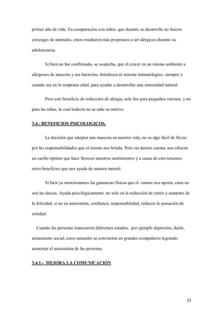 22
primer año de vida. En comparación con niños, que durante su desarrollo no fueron
cónyuges de animales, estos resultaron más propensos a ser alérgicos durante su
adolescencia.
Si bien no fue confirmado, se sospecha, que el crecer en un mismo ambiente a
alérgenos de mascota y sus bacterias, fortalecen al sistema inmunológico, siempre y
cuando sea en la temprana edad, para ayudar a desarrollar una inmunidad natural.
Pero este beneficio de reducción de alergia, solo fue para pequeños varones, y no
para las niñas, lo cual todavía no se sabe su motivo.
3.4.- BENEFICIOS PSICOLOGICOS.
La decisión que adoptar una mascota en nuestra vida, no es algo fácil de llevar,
por las responsabilidades que el mismo nos brinda. Pero sin darnos cuenta, nos ofrecen
un cariño óptimo que hace florecer nuestros sentimientos y a causa de esto tenemos
otros beneficios que nos ayuda de manera mental.
Si bien ya mencionamos las ganancias físicas que el canino nos aporta, estas no
son las únicas. Ayuda psicológicamente, no solo en la reducción de estrés y aumento de
la felicidad, si no en autoestima, confianza, responsabilidad, reducen la sensación de
soledad.
Cuando las personas transcurren diferentes estados, por ejemplo depresión, duelo,
aislamiento social, estos animales se convierten en grandes compañeros logrando
aumentar el autoestima de las personas.
3.4.1.- MEJORA LA COMUNICACIÓN
 