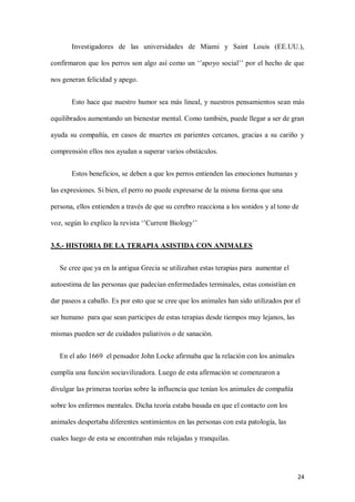 24
Investigadores de las universidades de Miami y Saint Louis (EE.UU.),
confirmaron que los perros son algo así como un ‘’apoyo social’’ por el hecho de que
nos generan felicidad y apego.
Esto hace que nuestro humor sea más lineal, y nuestros pensamientos sean más
equilibrados aumentando un bienestar mental. Como también, puede llegar a ser de gran
ayuda su compañía, en casos de muertes en parientes cercanos, gracias a su cariño y
comprensión ellos nos ayudan a superar varios obstáculos.
Estos beneficios, se deben a que los perros entienden las emociones humanas y
las expresiones. Si bien, el perro no puede expresarse de la misma forma que una
persona, ellos entienden a través de que su cerebro reacciona a los sonidos y al tono de
voz, según lo explico la revista ‘’Current Biology’’
3.5.- HISTORIA DE LA TERAPIA ASISTIDA CON ANIMALES
Se cree que ya en la antigua Grecia se utilizaban estas terapias para aumentar el
autoestima de las personas que padecían enfermedades terminales, estas consistían en
dar paseos a caballo. Es por esto que se cree que los animales han sido utilizados por el
ser humano para que sean participes de estas terapias desde tiempos muy lejanos, las
mismas pueden ser de cuidados paliativos o de sanación.
En el año 1669 el pensador John Locke afirmaba que la relación con los animales
cumplía una función sociavilizadora. Luego de esta afirmación se comenzaron a
divulgar las primeras teorías sobre la influencia que tenían los animales de compañía
sobre los enfermos mentales. Dicha teoría estaba basada en que el contacto con los
animales despertaba diferentes sentimientos en las personas con esta patología, las
cuales luego de esta se encontraban más relajadas y tranquilas.
 
