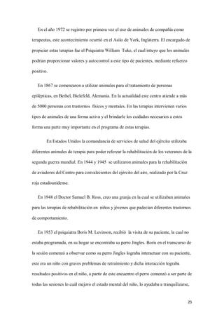 25
En el año 1972 se registro por primera vez el uso de animales de compañía como
terapeutas, este acontecimiento ocurrió en el Asilo de York, Inglaterra. El encargado de
propiciar estas terapias fue el Psiquiatra William Tuke, el cual intuyo que los animales
podrían proporcionar valores y autocontrol a este tipo de pacientes, mediante refuerzo
positivo.
En 1867 se comenzaron a utilizar animales para el tratamiento de personas
epilépticas, en Bethel, Bielefeld, Alemania. En la actualidad este centro atiende a más
de 5000 personas con trastornos físicos y mentales. En las terapias intervienen varios
tipos de animales de una forma activa y el brindarle los cuidados necesarios a estos
forma una parte muy importante en el programa de estas terapias.
En Estados Unidos la comandancia de servicios de salud del ejército utilizaba
diferentes animales de terapia para poder reforzar la rehabilitación de los veteranos de la
segunda guerra mundial. En 1944 y 1945 se utilizaron animales para la rehabilitación
de aviadores del Centro para convalecientes del ejército del aire, realizado por la Cruz
roja estadounidense.
En 1948 el Doctor Samuel B. Ross, creo una granja en la cual se utilizaban animales
para las terapias de rehabilitación en niños y jóvenes que padecían diferentes trastornos
de comportamiento.
En 1953 el psiquiatra Boris M. Levinson, recibió la visita de su paciente, la cual no
estaba programada, en su hogar se encontraba su perro Jingles. Boris en el transcurso de
la sesión comenzó a observar como su perro Jingles lograba interactuar con su paciente,
este era un niño con graves problemas de retraimiento y dicha interacción lograba
resultados positivos en el niño, a partir de este encuentro el perro comenzó a ser parte de
todas las sesiones lo cuál mejoro el estado mental del niño, lo ayudaba a tranquilizarse,
 