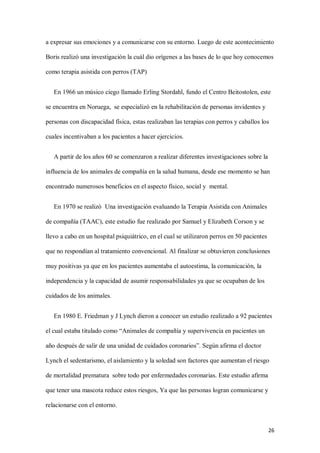 26
a expresar sus emociones y a comunicarse con su entorno. Luego de este acontecimiento
Boris realizó una investigación la cuál dio orígenes a las bases de lo que hoy conocemos
como terapia asistida con perros (TAP)
En 1966 un músico ciego llamado Erling Stordahl, fundo el Centro Beitostolen, este
se encuentra en Noruega, se especializó en la rehabilitación de personas invidentes y
personas con discapacidad física, estas realizaban las terapias con perros y caballos los
cuales incentivaban a los pacientes a hacer ejercicios.
A partir de los años 60 se comenzaron a realizar diferentes investigaciones sobre la
influencia de los animales de compañía en la salud humana, desde ese momento se han
encontrado numerosos beneficios en el aspecto físico, social y mental.
En 1970 se realizó Una investigación evaluando la Terapia Asistida con Animales
de compañía (TAAC), este estudio fue realizado por Samuel y Elizabeth Corson y se
llevo a cabo en un hospital psiquiátrico, en el cual se utilizaron perros en 50 pacientes
que no respondían al tratamiento convencional. Al finalizar se obtuvieron conclusiones
muy positivas ya que en los pacientes aumentaba el autoestima, la comunicación, la
independencia y la capacidad de asumir responsabilidades ya que se ocupaban de los
cuidados de los animales.
En 1980 E. Friedman y J Lynch dieron a conocer un estudio realizado a 92 pacientes
el cual estaba titulado como “Animales de compañía y supervivencia en pacientes un
año después de salir de una unidad de cuidados coronarios”. Según afirma el doctor
Lynch el sedentarismo, el aislamiento y la soledad son factores que aumentan el riesgo
de mortalidad prematura sobre todo por enfermedades coronarias. Este estudio afirma
que tener una mascota reduce estos riesgos, Ya que las personas logran comunicarse y
relacionarse con el entorno.
 