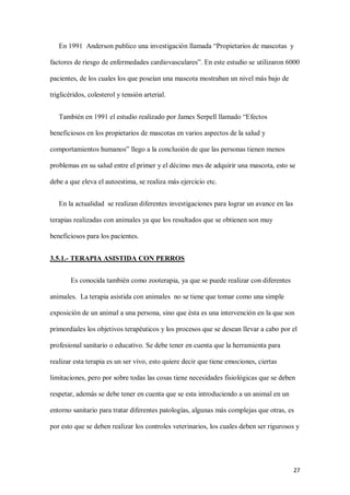27
En 1991 Anderson publico una investigación llamada “Propietarios de mascotas y
factores de riesgo de enfermedades cardiovasculares”. En este estudio se utilizaron 6000
pacientes, de los cuales los que poseían una mascota mostraban un nivel más bajo de
triglicéridos, colesterol y tensión arterial.
También en 1991 el estudio realizado por James Serpell llamado “Efectos
beneficiosos en los propietarios de mascotas en varios aspectos de la salud y
comportamientos humanos” llego a la conclusión de que las personas tienen menos
problemas en su salud entre el primer y el décimo mes de adquirir una mascota, esto se
debe a que eleva el autoestima, se realiza más ejercicio etc.
En la actualidad se realizan diferentes investigaciones para lograr un avance en las
terapias realizadas con animales ya que los resultados que se obtienen son muy
beneficiosos para los pacientes.
3.5.1.- TERAPIA ASISTIDA CON PERROS
Es conocida también como zooterapia, ya que se puede realizar con diferentes
animales. La terapia asistida con animales no se tiene que tomar como una simple
exposición de un animal a una persona, sino que ésta es una intervención en la que son
primordiales los objetivos terapéuticos y los procesos que se desean llevar a cabo por el
profesional sanitario o educativo. Se debe tener en cuenta que la herramienta para
realizar esta terapia es un ser vivo, esto quiere decir que tiene emociones, ciertas
limitaciones, pero por sobre todas las cosas tiene necesidades fisiológicas que se deben
respetar, además se debe tener en cuenta que se esta introduciendo a un animal en un
entorno sanitario para tratar diferentes patologías, algunas más complejas que otras, es
por esto que se deben realizar los controles veterinarios, los cuales deben ser rigurosos y
 