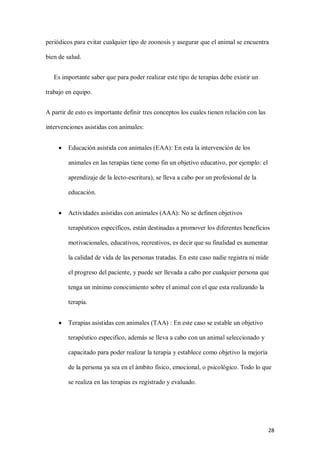 28
periódicos para evitar cualquier tipo de zoonosis y asegurar que el animal se encuentra
bien de salud.
Es importante saber que para poder realizar este tipo de terapias debe existir un
trabajo en equipo.
A partir de esto es importante definir tres conceptos los cuales tienen relación con las
intervenciones asistidas con animales:
 Educación asistida con animales (EAA): En esta la intervención de los
animales en las terapias tiene como fin un objetivo educativo, por ejemplo: el
aprendizaje de la lecto-escritura), se lleva a cabo por un profesional de la
educación.
 Actividades asistidas con animales (AAA): No se definen objetivos
terapéuticos específicos, están destinadas a promover los diferentes beneficios
motivacionales, educativos, recreativos, es decir que su finalidad es aumentar
la calidad de vida de las personas tratadas. En este caso nadie registra ni mide
el progreso del paciente, y puede ser llevada a cabo por cualquier persona que
tenga un mínimo conocimiento sobre el animal con el que esta realizando la
terapia.
 Terapias asistidas con animales (TAA) : En este caso se estable un objetivo
terapéutico especifico, además se lleva a cabo con un animal seleccionado y
capacitado para poder realizar la terapia y establece como objetivo la mejoría
de la persona ya sea en el ámbito físico, emocional, o psicológico. Todo lo que
se realiza en las terapias es registrado y evaluado.
 