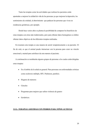 29
Tanto las terapias como las actividades que realizan los pacientes están
apuntadas a mejorar la calidad de vida de las personas ya que mejoran la depresión, los
sentimientos de soledad, al aburrimiento que padecen las personas que viven en
residencias geriátricas, por ejemplo.
Desde hace varios años se plantea la posibilidad de comparar los beneficios de
estas terapias con otras más tradicionales, pero para obtener datos homogéneos se deben
obtener datos objetivos de las diferentes terapias realizadas.
En resumen esta terapia es una manera de asistir terapéuticamente a un paciente. El
fin de está, es que el animal pueda interactuar con la persona para crear un vinculo
emocional y mental para satisfacer de esta manera al paciente.
A continuación se nombrarán algunos grupos de personas a los cuales están dirigidas
estas terapias:
 En el ámbito de la salud en general: Para personas con enfermedades crónicas
como esclerosis múltiple, HIV, Parkinson, parálisis.
 Hogares de menores
 Cárceles
 Programas para mujeres que sufren violencia de genero
 Geriátricos
3.5.2.- TERAPIAS ASISTIDAS CON PERROS PARA NIÑOS AUTISTAS
 