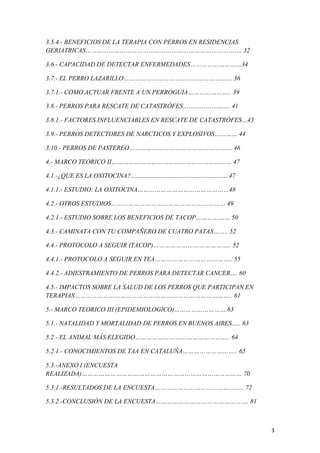 3
3.5.4.- BENEFICIOS DE LA TERAPIA CON PERROS EN RESIDENCIAS
GERIATRICAS………………………………………………………………………. 32
3.6.- CAPACIDAD DE DETECTAR ENFERMEDADES………………………34
3.7.- EL PERRO LAZARILLO………………………………………………… 36
3.7.1.- COMO ACTUAR FRENTE A UN PERROGUIA………………….. 39
3.8.- PERROS PARA RESCATE DE CATASTRÓFES……………………. 41
3.8.1.- FACTORES INFLUENCIABLES EN RESCATE DE CATASTRÓFES…43
3.9.- PERROS DETECTORES DE NARCTICOS Y EXPLOSIVOS………… 44
3.10.- PERROS DE PASTEREO……………………………………………… 46
4.- MARCO TEORICO II……………………………………………………… 47
4.1.-¿QUE ES LA OXITOCINA?.............................................................47
4.1.1.- ESTUDIO: LA OXITOCINA…………………………………………48
4.2.- OTROS ESTUDIOS…………………………………………………… 49
4.2.1.- ESTUDIO SOBRE LOS BENEFICIOS DE TACOP……………… 50
4.3.- CAMINATA CON TU COMPAÑERO DE CUATRO PATAS…….. 52
4.4.- PROTOCOLO A SEGUIR (TACOP)………………………………….. 52
4.4.1.- PROTOCOLO A SEGUIR EN TEA………………………………….. 55
4.4.2.- ADIESTRAMIENTO DE PERROS PARA DETECTAR CANCER…. 60
4.5.- IMPACTOS SOBRE LA SALUD DE LOS PERROS QUE PARTICIPAN EN
TERAPIAS……………………………………………………………………….. 61
5.- MARCO TEORICO III (EPIDEMIOLOGICO)……………………….63
5.1.- NATALIDAD Y MORTALIDAD DE PERROS EN BUENOS AIRES….. 63
5.2.- EL ANIMAL MÁS ELEGIDO………………………………………….. 64
5.2.1.- CONOCIMIENTOS DE TAA EN CATALUÑA……………………….. 65
5.3.-ANEXO I (ENCUESTA
REALIZADA)………………………………………………………………………… 70
5.3.1.-RESULTADOS DE LA ENCUESTA……………………………………….. 72
5.3.2.-CONCLUSIÓN DE LA ENCUESTA…………………………………………. 81
 