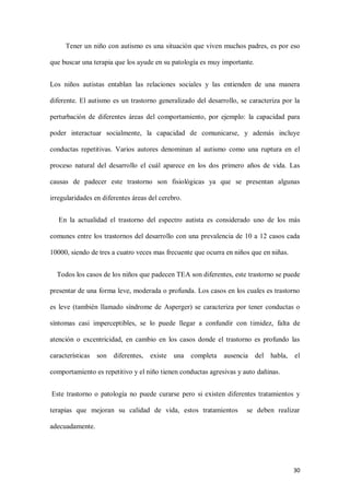 30
Tener un niño con autismo es una situación que viven muchos padres, es por eso
que buscar una terapia que los ayude en su patología es muy importante.
Los niños autistas entablan las relaciones sociales y las entienden de una manera
diferente. El autismo es un trastorno generalizado del desarrollo, se caracteriza por la
perturbación de diferentes áreas del comportamiento, por ejemplo: la capacidad para
poder interactuar socialmente, la capacidad de comunicarse, y además incluye
conductas repetitivas. Varios autores denominan al autismo como una ruptura en el
proceso natural del desarrollo el cuál aparece en los dos primero años de vida. Las
causas de padecer este trastorno son fisiológicas ya que se presentan algunas
irregularidades en diferentes áreas del cerebro.
En la actualidad el trastorno del espectro autista es considerado uno de los más
comunes entre los trastornos del desarrollo con una prevalencia de 10 a 12 casos cada
10000, siendo de tres a cuatro veces mas frecuente que ocurra en niños que en niñas.
Todos los casos de los niños que padecen TEA son diferentes, este trastorno se puede
presentar de una forma leve, moderada o profunda. Los casos en los cuales es trastorno
es leve (también llamado síndrome de Asperger) se caracteriza por tener conductas o
síntomas casi imperceptibles, se lo puede llegar a confundir con timidez, falta de
atención o excentricidad, en cambio en los casos donde el trastorno es profundo las
características son diferentes, existe una completa ausencia del habla, el
comportamiento es repetitivo y el niño tienen conductas agresivas y auto dañinas.
Este trastorno o patología no puede curarse pero si existen diferentes tratamientos y
terapias que mejoran su calidad de vida, estos tratamientos se deben realizar
adecuadamente.
 