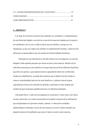 4
5.4.- DATOS EPIDEMIOLOGICOS DE LA ENCUESTA……………………….. 81
CONCLUSIONES…………………………………………………………………….. 89
LINKS BIBLIOGRAFICOS………………………………………………………….. 91
1.- ABSTRACT
A lo largo de la historia los perros han cambiado sus costumbres y comportamientos
de esta forma han llegado a convertirse en una de las mascotas elegidas por la mayoría
de la población, tal vez esto se debe al afecto que nos brindan, o porque no a su
inteligencia, ya que son capaces de entender el comportamiento humano, a partir de esta
afirmación se puede deducir que este animal nos brinda múltiples beneficios.
Partiendo de esta información se decidió realizar esta investigación, la cual está
dirigida a todas aquellas personas que tienen un perro como mascota. Muchos de los
individuos que poseen a este animal en su hogar desconocen de los diferentes beneficios
que ellos nos aportan, y que además tienen la capacidad de intervenir en diferentes
terapias de rehabilitación, se puede decir entonces que el objetivo de éste estudio es
conocer en profundidad cada uno de estos beneficios, y además conocer la gran
capacidad que tienen estos animales de aprender y participar en estas terapias que
resultan de gran ayuda para aquellas personas con diferentes patologías.
Para poder llevar a cabo esta investigación se recurrieron a varios sitios web, libros,
revistas, protocolos, los cuales nos permitieron recopilar la mayoría de la información
que está plasmada en el presente estudio y además se obtuvieron resultados
epidemiológicos realizados a través de una encuesta, la cual se realizó tomando una
pequeña muestra de la población que posee al menos un perro como mascota.
 