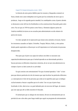 42
Imagen N° 12: Equipo de búsqueda y rescate – ACECC
La historia de estos perros hábiles para los rescates y búsquedas comenzó en
Suiza, donde estos canes trabajaban con la gente por las avalanchas de nieve que se
producen, luego en la segunda guerra mundial, los cuadrúpedos como el pastor alemán
se destacaron como útil tras los bombardeos en las construcciones buscando gente entre
estos. Fue así que en 1954 los países como Suiza y Alemania (algunos países de
América también) tuvieron en sus escuelas para adiestramiento un alto número de
perros de rescate.
Un claro ejemplo de la repercusión que tienen estos animales al rescate, fueron
los terremotos causados en Japón, Colombia, Turquía, México, Italia, y otros países
donde quedo registrada su eficacia por su roll importante en el salvamento de personas
desaparecidas.
Pero para que el perro sea capaz de realizar esta labor es necesario una
capacitación/adiestracion para que el animal aprenda en un determinado periodo a
buscar personas en diferentes situaciones siniestras, de no ser por esta adiestracion no
siempre el perro se dará cuenta de su actividad.
En qué consiste este entrenamiento? En que el animal aprenda a ‘’oler’’ el aire
para que detecte partículas de olor de manera que sepa localizar las partículas diferentes
y a menospreciar el olor de las personas que están en la superficie para que se dedique
exclusivamente a buscar a aquellas que no lo están. Una vez que el perro haya
localizado el olor, dará aviso a su guía ladrando pero sin moverse del lugar, de manera
que este sepa que ahí se debe encontrar lo buscado.
El animal para que se eduque de esta manera, llevara un entrenamiento por un
periodo de uno a dos años, pero luego tendrá que seguir un programa de entrenamiento
 