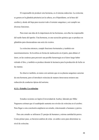 48
El responsable de producir esta hormona, es el sistema endocrino. La oxitocina
se genera en la glándula pituitaria (en la cabeza, en el hipotálamo, en la base del
cerebro) y desde ahí baja para recorrer todo el torrente sanguíneo y así cumplir sus
diversas funciones.
Para tener una idea de la importancia de las hormonas, son ellas las responsable
del sueño hasta del apetito. Una hormona, es una secreción química que se produce en
glándulas para desencadenas una serie de eventos.
La oxitocina entonces, cumple funciones hormonales y también son
neurotransmisores. Se la utiliza en forma de medicación en el parto, para dilatar el
útero, en las cesáreas para prevenir una posible hemorragia en el útero luego haber
retirado el feto, y también se produce durante la lactancia para la producción de leche en
las mamas.
Se observo también, en nenes con autismo que en su plasma sanguíneo carecían
de esta hormona, pero al introducir oxitocina de manera intravenosa notaron una
reducción de conductas típicas del autismo.
4.1.1.- Estudio: La oxitocina
Estudios recientes en Japón (Universidad de Azabu), liderado por Miho
Nagasawa estiman que el cuadrúpedo aumenta nos niveles de oxitocina en el cerebro.
Para llegar a esta conclusión ampliaron un estudio, relacionando a humanos y perros.
Para este estudio se utilizaron 21 parejas de humanos y misma cantidad de perros.
Como primer paso, se hicieron análisis de orina en ambos seres para determinar su
nivel de oxitocina.
 