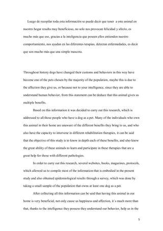5
Luego de recopilar toda esta información se puede decir que tener a este animal en
nuestro hogar resulta muy beneficioso, no solo nos provocan felicidad y afecto, es
mucho más que eso, gracias a la inteligencia que poseen ellos entienden nuestro
comportamiento, nos ayudan en las diferentes terapias, detectan enfermedades, es decir
que son mucho más que una simple mascota.
Throughout history dogs have changed their customs and behaviors in this way have
become one of the pets chosen by the majority of the population, maybe this is due to
the affection they give us, or because not to your intelligence, since they are able to
understand human behavior, from this statement can be deduce that this animal gives us
multiple benefits.
Based on this information it was decided to carry out this research, which is
addressed to all those people who have a dog as a pet. Many of the individuals who own
this animal in their home are unaware of the different benefits they bring to us, and who
also have the capacity to intervene in different rehabilitation therapies, it can be said
that the objective of this study is to know in depth each of these benefits, and also know
the great ability of these animals to learn and participate in these therapies that are a
great help for those with different pathologies.
In order to carry out this research, several websites, books, magazines, protocols,
which allowed us to compile most of the information that is embodied in the present
study and also obtained epidemiological results through a survey, which was done by
taking a small sample of the population that owns at least one dog as a pet.
After collecting all this information can be said that having this animal in our
home is very beneficial, not only cause us happiness and affection, it´s much more than
that, thanks to the intelligence they possess they understand our behavior, help us in the
 