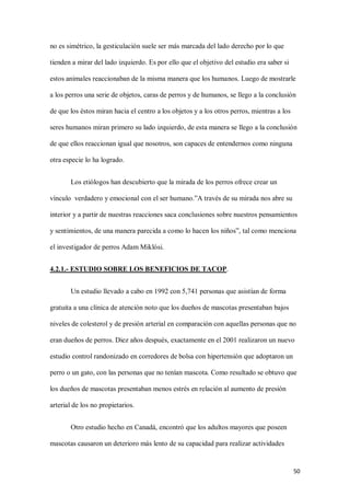 50
no es simétrico, la gesticulación suele ser más marcada del lado derecho por lo que
tienden a mirar del lado izquierdo. Es por ello que el objetivo del estudio era saber si
estos animales reaccionaban de la misma manera que los humanos. Luego de mostrarle
a los perros una serie de objetos, caras de perros y de humanos, se llego a la conclusión
de que los éstos miran hacia el centro a los objetos y a los otros perros, mientras a los
seres humanos miran primero su lado izquierdo, de esta manera se llego a la conclusión
de que ellos reaccionan igual que nosotros, son capaces de entendernos como ninguna
otra especie lo ha logrado.
Los etiólogos han descubierto que la mirada de los perros ofrece crear un
vínculo verdadero y emocional con el ser humano.”A través de su mirada nos abre su
interior y a partir de nuestras reacciones saca conclusiones sobre nuestros pensamientos
y sentimientos, de una manera parecida a como lo hacen los niños”, tal como menciona
el investigador de perros Adam Miklósi.
4.2.1.- ESTUDIO SOBRE LOS BENEFICIOS DE TACOP.
Un estudio llevado a cabo en 1992 con 5,741 personas que asistían de forma
gratuita a una clínica de atención noto que los dueños de mascotas presentaban bajos
niveles de colesterol y de presión arterial en comparación con aquellas personas que no
eran dueños de perros. Diez años después, exactamente en el 2001 realizaron un nuevo
estudio control randonizado en corredores de bolsa con hipertensión que adoptaron un
perro o un gato, con las personas que no tenían mascota. Como resultado se obtuvo que
los dueños de mascotas presentaban menos estrés en relación al aumento de presión
arterial de los no propietarios.
Otro estudio hecho en Canadá, encontró que los adultos mayores que poseen
mascotas causaron un deterioro más lento de su capacidad para realizar actividades
 
