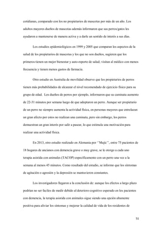 51
cotidianas, comparado con los no propietarios de mascotas por más de un año. Los
adultos mayores dueños de mascotas además informaron que sus perros/gatos les
ayudaron a mantenerse de manera activa y a darle un sentido de interés a sus días.
Los estudios epidemiológicos en 1999 y 2005 que comparan los aspectos de la
salud de los propietarios de mascotas y los que no son dueños, sugieren que los
primeros tienen un mejor bienestar y auto-reporte de salud; visitan al médico con menos
frecuencia y tienen menos gastos de farmacia.
Otro estudio en Australia de movilidad observo que los propietarios de perros
tienen más probabilidades de alcanzar el nivel recomendado de ejercicio físico para su
grupo de edad. Los dueños de perros por ejemplo, informaron que su caminata aumento
de 22-31 minutos por semana luego de que adoptaron un perro. Aunque ser propietario
de un perro no siempre aumenta la actividad física, en personas mayores que entrelazan
un gran afecto por estos no realizan una caminata, pero sin embargo, los perros
demuestran un gran interés por salir a pasear, lo que estimula una motivación para
realizar una actividad física.
En 2013, otro estudio realizado en Alemania por ‘’Majic’’, entre 75 pacientes de
18 hogares de ancianos con demencia grave o muy grave, se le otorgo a cada uno
terapia asistida con animales (TACOP) específicamente con un perro una vez a la
semana al menos 45 minutos. Como resultado del estudio, se informo que los síntomas
de agitación o agresión y la depresión se mantuvieron constantes.
Los investigadores llegaron a la conclusión de: aunque los efectos a largo plazo
podrían no ser faciles de medir debido al deterioro cognitivo esperado en los pacientes
con demencia, la terapia asistida con animales sigue siendo una opción altamente
positiva para aliviar los síntomas y mejorar la calidad de vida de los residentes de
 