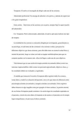 57
Terapeuta: El cuál es el encargado de dirigir cada una de las sesiones.
Adiestrador profesional: Se encarga de adiestrar a los perros, y además de supervisar
a los guías terapéuticos
Guía canino: Interviene en las sesiones con su perro, siempre bajo la supervisación
del adiestrador.
Co- Terapeuta: Perro seleccionado, adiestrado, el cuál es apto para realizar este tipo
de terapias.
La totalidad de las sesiones se encuentra dirigida por un terapeuta, generalmente es
un psicólogo, el cuál antes de dar comienzo a las sesiones evalúa y proyecta los
diferentes objetivos que desea alcanzar, para ello debe tener en cuenta la salud física y
mental de paciente, luego se reúne con todo su equipo multidisciplinar para que en
conjunto puedan ver la manera más eficaz de llegar a cada uno de esos objetivos.
Vale destacar que en una sesión de terapia asistida con animales deben existir tres
máximas imprescindibles: debe contar con personal especializado, objetivos claros, y
los resultados deben ser evaluados y registrados.
A medida que transcurre la sesión el terapeuta debe registrar todos los avances,
tomar datos y medir la evaluación del paciente, esto es lo que marca la diferencia entre
psicoterapia asistida con animales y terapias asistidas con animales. Estos registros
deben basarse en algo tangible como por ejemplo el ritmo cardiaco, la presión arterial,
de esa forma el terapeuta puede constatar si la sesión logra los resultados esperados en
el paciente, a través de estos datos el terapeuta se da cuenta si el paciente con la terapia
logra tranquilizarse o le provoca el efecto contrario.
 