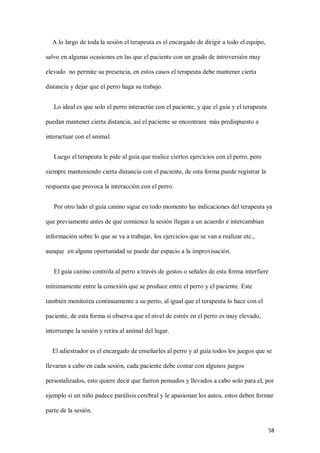58
A lo largo de toda la sesión el terapeuta es el encargado de dirigir a todo el equipo,
salvo en algunas ocasiones en las que el paciente con un grado de introversión muy
elevado no permite su presencia, en estos casos el terapeuta debe mantener cierta
distancia y dejar que el perro haga su trabajo.
Lo ideal es que solo el perro interactúe con el paciente, y que el guía y el terapeuta
puedan mantener cierta distancia, así el paciente se encontrara más predispuesto a
interactuar con el animal.
Luego el terapeuta le pide al guía que realice ciertos ejercicios con el perro, pero
siempre manteniendo cierta distancia con el paciente, de esta forma puede registrar la
respuesta que provoca la interacción con el perro.
Por otro lado el guía canino sigue en todo momento las indicaciones del terapeuta ya
que previamente antes de que comience la sesión llegan a un acuerdo e intercambian
información sobre lo que se va a trabajar, los ejercicios que se van a realizar etc.,
aunque en alguna oportunidad se puede dar espacio a la improvisación.
El guía canino controla al perro a través de gestos o señales de esta forma interfiere
mínimamente entre la conexión que se produce entre el perro y el paciente. Este
también monitorea continuamente a su perro, al igual que el terapeuta lo hace con el
paciente, de esta forma si observa que el nivel de estrés en el perro es muy elevado,
interrumpe la sesión y retira al animal del lugar.
El adiestrador es el encargado de enseñarles al perro y al guía todos los juegos que se
llevaran a cabo en cada sesión, cada paciente debe contar con algunos juegos
personalizados, esto quiere decir que fueron pensados y llevados a cabo solo para el, por
ejemplo si un niño padece parálisis cerebral y le apasionan los autos, estos deben formar
parte de la sesión.
 