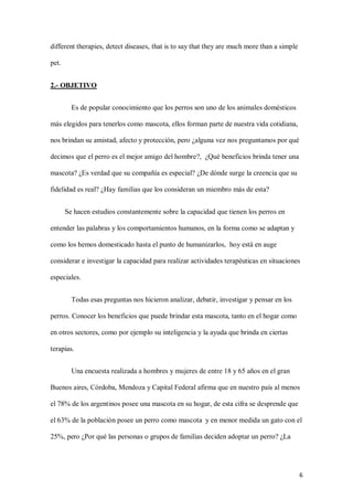 6
different therapies, detect diseases, that is to say that they are much more than a simple
pet.
2.- OBJETIVO
Es de popular conocimiento que los perros son uno de los animales domésticos
más elegidos para tenerlos como mascota, ellos forman parte de nuestra vida cotidiana,
nos brindan su amistad, afecto y protección, pero ¿alguna vez nos preguntamos por qué
decimos que el perro es el mejor amigo del hombre?, ¿Qué beneficios brinda tener una
mascota? ¿Es verdad que su compañía es especial? ¿De dónde surge la creencia que su
fidelidad es real? ¿Hay familias que los consideran un miembro más de esta?
Se hacen estudios constantemente sobre la capacidad que tienen los perros en
entender las palabras y los comportamientos humanos, en la forma como se adaptan y
como los hemos domesticado hasta el punto de humanizarlos, hoy está en auge
considerar e investigar la capacidad para realizar actividades terapéuticas en situaciones
especiales.
Todas esas preguntas nos hicieron analizar, debatir, investigar y pensar en los
perros. Conocer los beneficios que puede brindar esta mascota, tanto en el hogar como
en otros sectores, como por ejemplo su inteligencia y la ayuda que brinda en ciertas
terapias.
Una encuesta realizada a hombres y mujeres de entre 18 y 65 años en el gran
Buenos aires, Córdoba, Mendoza y Capital Federal afirma que en nuestro país al menos
el 78% de los argentinos posee una mascota en su hogar, de esta cifra se desprende que
el 63% de la población posee un perro como mascota y en menor medida un gato con el
25%, pero ¿Por qué las personas o grupos de familias deciden adoptar un perro? ¿La
 