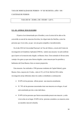 64
TASA DE MORTALIDAD DE PERROS = N° DE MUERTES x AÑO / 100 /
CANTIDAD DE PERROS
TASA DE M = 20.000 x 100 / 450.000 = 4,44 %
5.2.- EL ANIMAL MÁS ELEGIDO
El perro al ser domesticado por el hombre y con el correr de los años se ha
convertido en una de las mascotas favoritas, los eligen tanto las familias, como las
personas que viven solas, ya que son una gran compañía e incondicionales.
En el año 2016 la Universidad Nacional de Tres de Febrero, a través del Centro de
investigación en Estadística Aplicada (CINEA), realizó una encuesta la cuál confirmó
que el perro es la mascota más elegida en Buenos Aires. Estos animales le llevan cierta
ventaja a los gatos ya que estos fueron elegidos como mascota por los porteños y
habitantes del Gran Buenos Aires en menor proporción.
Esta encuesta fue realizada a 1596 personas residentes de Capital federal y gran
Buenos Aires, mayores de 16 años, entre el 19 y el 22 de Abril de 2016, dicha
investigación arrojo diferentes datos los cuáles se detallarán a continuación:
 El 69% de las personas afirmo poseer una mascota actualmente.
 El 74% de las personas encuestadas tiene una mascota en su hogar, el cual
está constituido por dos o más individuos.
 El 49% de las personas que fueron encuestadas poseen una mascota y estás
viven solas en su hogar. El 60% de las personas considera a su mascota como
un miembro más de la familia.
 