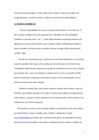 7
ciencia lo usa para terapias? ¿Cómo saben ellos cuando lo retamos por algún mal
comportamiento? ¿Ayuda al estrés? ¿Cuidan a las personas de enfermedades?
3.- MARCO TEÓRICO I
El perro, dependiendo de su raza y tamaño, puede estimar a vivir entre 8 y 15
años, aunque en algunos casos la expectativa de vida puede ser más prolongada.
También es conocido como ‘’can’’, (canis lupus familiaris) la principal mascota que
adquieren la mayoría de las familias, por su óptimo cariño y fidelidad que brindan a
diario al hombre, sin pedir mucho a cambio, más que un lugar cálido donde dormir,
comida y agua.
Una de las características que se destacan de este animal doméstico es su destreza
en poder aprender todo lo que se les enseña, por eso se dice que son animales muy,
“inteligentes”,además cabe resaltar que su grado de socialización con los otros animales
de su misma raza, y con el ser humano es optimo, pero si viven en manadas se debe
tener en cuenta que se destacara el más fuerte ya que su rol es jerarquizado. (Así es
desde sus inicios como perro salvaje)
También, se puede decir, que el perro ayuda en muchos otros sectores, como los
lazarillos, que brindan su ayuda a los ciegos, los perros que ayudan en terapia para los
niños autistas, y porque no hacer referencia a los conocidos como “perros policías “que
colaboran en casos de investigación.
De acuerdo a su raza, no solo se puede estimar su esperanza de vida, sino también
sus características, como su tamaño, peso, carácter, e inteligencia. Según
www.infoanimales.com indica, que se destaca en los perros, la capacidad de realizar
diversas tareas sin que nadie se las enseñe, su protección con los niños y su grado de
 