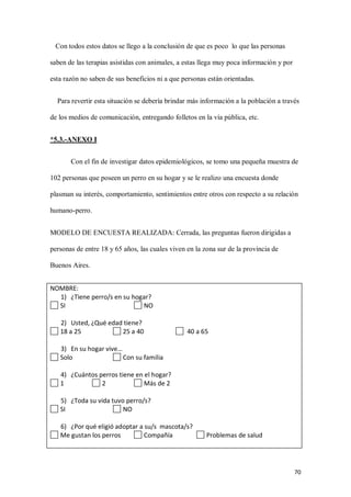 70
Con todos estos datos se llego a la conclusión de que es poco lo que las personas
saben de las terapias asistidas con animales, a estas llega muy poca información y por
esta razón no saben de sus beneficios ni a que personas están orientadas.
Para revertir esta situación se debería brindar más información a la población a través
de los medios de comunicación, entregando folletos en la vía pública, etc.
*5.3.-ANEXO I
Con el fin de investigar datos epidemiológicos, se tomo una pequeña muestra de
102 personas que poseen un perro en su hogar y se le realizo una encuesta donde
plasman su interés, comportamiento, sentimientos entre otros con respecto a su relación
humano-perro.
MODELO DE ENCUESTA REALIZADA: Cerrada, las preguntas fueron dirigidas a
personas de entre 18 y 65 años, las cuales viven en la zona sur de la provincia de
Buenos Aires.
NOMBRE:
1) ¿Tiene perro/s en su hogar?
SI NO
2) Usted, ¿Qué edad tiene?
18 a 25 25 a 40 40 a 65
3) En su hogar vive…
Solo Con su familia
4) ¿Cuántos perros tiene en el hogar?
1 2 Más de 2
5) ¿Toda su vida tuvo perro/s?
SI NO
6) ¿Por qué eligió adoptar a su/s mascota/s?
Me gustan los perros Compañía Problemas de salud
 