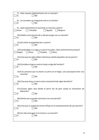 71
7) ¿Sale a pasear habitualmente con su mascota?
SI NO
8) ¿Lo considera un integrante más en su familia?
SI NO
9) ¿Qué sentimientos le transmite su mascota a diario?
Amor Felicidad Agrado Ninguno
10)¿Dedica unos minutos de su día para jugar con su mascota?
SI NO
11)¿Se siente acompañado por su perro?
SI NO
12)Cuando llega a su lugar y su perro lo recibe, ¿Qué sentimiento le provoca?
Alegría Amor Fastidio Otros
13)¿Cree que los niños deben interactuar desde pequeños con los perros?
SI NO
14)¿Considera al perro como el mejor amigo del hombre?
SI NO
15)A las personas que no tienen un perro en el hogar, ¿les aconsejaría tener una
mascota?
SI NO
16)¿Cree que tener un perro como mascota brinda algún beneficio?
SI NO
17)¿Conoce algún caso donde el perro fue de gran ayuda en situaciones de
depresión?
SI NO
18)¿Siente que se puede comunicar con su/s perro/s?
SI NO
19)¿Cree que su estado de ánimo influye en el comportamiento de su/s perro/s?
SI NO
20)¿Su vida sería igual si no tuviera a su mascota?
SI NO
 
