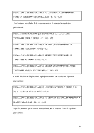 85
PREVALENCIA DE PERSONAS QUE NO CONSIDERAN A SU MASCOTA
COMO UN INTEGRANTE DE SU FAMILIA = 5 / 102 = 0,04
Con los datos recopilados de la respuesta numero 9, sacamos las siguientes
prevalencias:
PREVACIAS DE PERSONAS QUE SIENTEN QUE SU MASCOTA LE
TRANSMITE AMOR A DIARIO = 57 / 102 = 0,55
PREVALENCIA DE PERSONAS QUE SIENTEN QUE SU MASCOTA LE
TRANSMITE FELICIDAD = 32 / 102 = 0,31
PREVALENCIA DE PERSONAS QUE SIENTEN QUE SU MASCOTA LE
TRANSMITE AGRADO = 11 / 102 = 0,10
PREVALENCIA DE PERSONAS QUE SIENTEN QUE SU MASCOTA NO LE
TRANSMITE NINGUN SENTIMIENTO = 2 / 102 = 0,01
Con los datos de las respuestas de la pregunta numero 10, hicimos las siguientes
prevalencias:
PREVALENCIA DE PERSONAS QUE LE DEDICAN TIEMPO A DIARIO A SU
MASCOTA PARA JUGAR = 88 / 102 = 0,86
PREVALENCIA DE PERSONAS QUE NO DEDICAN TIEMPO A SU MASCOTA A
DIARIO PARA JUGAR = 14 / 102 = 0,13
Aquellas personas que se sienten acompañados por su mascota, tienen la siguiente
prevalencia:
 