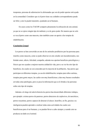 90
terapeutas, personas de adiestracion lo afortunadas que son de poder aportar está ayuda
en la comunidad. Considero que si el perro tiene sus cuidados correspondientes puede
ser feliz y esto lo puede transmitir, ayudando así al humano.
En casos como los TACOP comparto plenamente la utilización de este animal,
ya que no se ejerce ningún tipo de maltrato y es de gran ayuda. De manera que no solo
se vea al perro como una mascota, sino también como un aporte a las terapias de
rehabilitación.
Conclusión Grupal
Los perros se han convertido en uno de los animales predilectos por las personas para
tenerlos como mascota, como se pudo observar en este estudio son incondicionales, nos
brindar amor, afecto, felicidad, compañía, además nos aportan beneficios psicológicos y
físicos que nos ayudan a mejorar nuestra calidad de vida, pero a su vez ha otro tipo de
beneficios, los cuales no son conocidos por la mayoría de la población, hay perros que
participan en diferentes terapias, ya sea de rehabilitación, terapias para niños autistas,
terapias para gente mayor, las cuáles son muy beneficiosas y dan muy buenos resultados
en todas estas patologías, pero es poca la información que se le brinda a las personas
sobre este tipo de terapias.
Además a lo largo de toda la historia los perros han desarrollado diferentes trabajos,
por ejemplo: existen perros de pastoreo, perros detectores de explosivos, de narcóticos,
perros rescatistas, perros capaces de detectar el cáncer, lazarillos, en fin, gracias a su
inteligencia pueden aprender a realizar todas estas actividades las cuales son
beneficiosas para el ser humano, y se pueden llevar a cabo siempre y cuando esto no
produzca un daño en el animal.
 