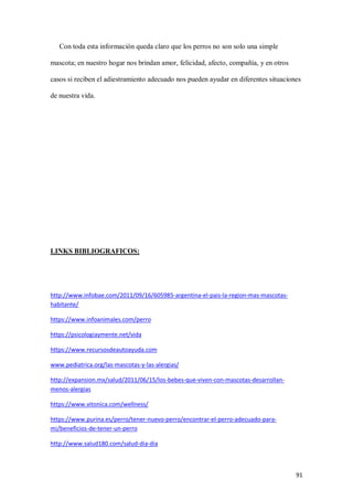 91
Con toda esta información queda claro que los perros no son solo una simple
mascota; en nuestro hogar nos brindan amor, felicidad, afecto, compañía, y en otros
casos si reciben el adiestramiento adecuado nos pueden ayudar en diferentes situaciones
de nuestra vida.
LINKS BIBLIOGRAFICOS:
http://www.infobae.com/2011/09/16/605985-argentina-el-pais-la-region-mas-mascotas-
habitante/
https://www.infoanimales.com/perro
https://psicologiaymente.net/vida
https://www.recursosdeautoayuda.com
www.pediatrica.org/las-mascotas-y-las-alergias/
http://expansion.mx/salud/2011/06/15/los-bebes-que-viven-con-mascotas-desarrollan-
menos-alergias
https://www.vitonica.com/wellness/
https://www.purina.es/perro/tener-nuevo-perro/encontrar-el-perro-adecuado-para-
mi/beneficios-de-tener-un-perro
http://www.salud180.com/salud-dia-dia
 