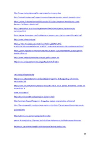 92
http://www.nationalgeographic.es/animales/perro-domestico
http://animalfreedom.org/espagnol/opinion/mascotas/porque_animal_domestico.html
https://www.ifa-fiv.org/wp-content/uploads/2015/01/Companion-Animals-and-Older-
Persons-Full-Report-Spanish.pdf
http://veterinarios.mascotia.com/especialidades/etologia/perros-detectores-de-
narcoticos.html
https://www.almonature.com/es/blog/perro-humano-una-relacion-especial-la-oxitocina/
http://www.zooterapia.org/
https:// https://uvadoc.uva.es/bitstream/10324/20575/1/TFG-
G%202056.pdfautismodiario.org/2014/01/23/perros-de-asistencia-para-ninos-con-autismo/
https://www.sdpnoticias.com/estilo-de-vida/2016/02/24/6-enfermedades-que-los-perros-
pueden-detectar
http://www.terapiaconanimales.com/pdf/gente_mayor.pdf
http://www.terapiaconanimales.org/pdf autismo%20 pdf /.
atce.terapiaconperros.org
http://www.adiestradorcanino.com/webdelperro/perros-de-busqueda-y-salvamento-
catastrofes/146
http://www.bbc.com/mundo/noticias/2015/08/150810_salud_perros_detectores_cancer_ent
renamiento_ig
www.acecc.org.ar/
http://lacanina.weebly.com/perros-de-pastoreo.html
http://animaleshoy.net/los-perros-de-ayuda-y-trabajo-caracteristicas-e-historia/
http://lacanina.weebly.com/perros-de-pastoreo.htmlhttp://lacanina.weebly.com/perros-de-
pastoreo.html
http://atformacion.com/investigacion-bienestar-
perros.de.terapia/http://fitseven.net/salud/metabolismo/cortisol-la-hormona-del-estres
httpshttps://es.slideshare.net/davidpastorcalle/terapia-asistida-con-
 