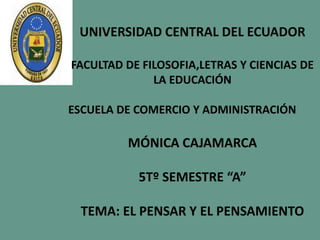 UNIVERSIDAD CENTRAL DEL ECUADOR

FACULTAD DE FILOSOFIA,LETRAS Y CIENCIAS DE
              LA EDUCACIÓN

ESCUELA DE COMERCIO Y ADMINISTRACIÓN

         MÓNICA CAJAMARCA

           5Tº SEMESTRE “A”

 TEMA: EL PENSAR Y EL PENSAMIENTO
 