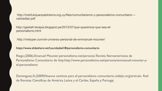 Riego.(2006).Emanuel Mounier.personalismo.net/persona/.Revista Iberoamericana de
Personalismo Comunitario de http:http://www.personalismo.net/persona/emmanuel-mounier-y-
el-personalismo
Dominguez,X,(2009)Nuevos caminos para el personalismo comunitario.redalyc.org/artículo. Red
de Revistas Científicas de América Latina y el Caribe, España y Portugaj
https://www.slideshare.net/LauraIsabel18/personalismo-comunitario
 http://metyper.com/el-universo-personal-de-emmanuel-mounier/
http://gestalt-terapia.blogspot.pe/2013/07/que-queremos-que-sea-el-
personalismo.html
 http://institutojuanpabloterra.org.uy/files/comunitarismo-y-personalismo-comunitario---
carlosdiaz.pdf 
 