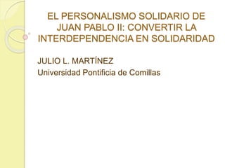 EL PERSONALISMO SOLIDARIO DE 
JUAN PABLO II: CONVERTIR LA 
INTERDEPENDENCIA EN SOLIDARIDAD 
JULIO L. MARTÍNEZ 
Universidad Pontificia de Comillas 
 
