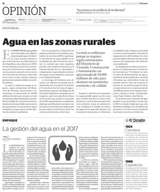 10 Jueves 5 de enero de 2017 El Peruano
OPINIÓN
POLÍTICA
EDITORIAL
“La prensa es la artillería de la libertad”.
Hans	Dietrich	Genscher	(1927-2016), político alemán.
Aguaenlaszonasrurales
E
LSUMINISTRODEaguapotable
sehaconvertidoenunobjetivo
impostergable para el Gobier-
no, cuyas acciones apuntan a
que el Perú alcance, en el Bicentenario
de la República, una cobertura al 100%
de este elemento esencial en la vida hu-
mana, lo cual favorecerá a cuatro millo-
nes de peruanos que aún carecen de un
servicio básico las 24 horas, sobre todo
en las zonas rurales, donde la pobreza
persiste precisamente debido a este dé-
ϐicit hídrico.
La meta es ambiciosa porque se re-
quiere, según estimaciones del Minis-
terio de Vivienda, Construcción y Sa-
neamiento, un aproximado de 50,000
millones de soles para alcanzar no solo
unsuministroplenodellíquido,sinotam-
bién el tendido de un sistema eϐiciente y
modernodealcantarillado,tannecesario
para garantizar la evacuación de aguas
residuales y así garantizar niveles ópti-
mos de salud en la población.
Con esa perspectiva, el Ejecutivo ha
dispuesto fortalecer las entidades pres-
tadoras de servicios (EPS) y optimizar
la distribución de agua potable en las
localidades de todo el territorio nacio-
nal. Se entiende que estos esquemas
privados solo tendrán eϐiciencia con el
robustecimiento de sus capacidades y
competencias,loqueredundaráenfavor
de la gente con el suministro constante
y de calidad del líquido.
La estrategia del Gobierno para al-
canzar ese objetivo ha pasado por la
aprobación de la Ley Marco de Gestión
y Prestación de los Servicios de Agua y
Saneamiento, gracias a la delegación de
facultades legislativas otorgadas por el
Congreso, cuyo texto aborda los temas
estructurales que inciden en la gestión
de las EPS, especialmente su autonomía,
dado que una diϐicultad constante en su
accionar era la interferencia política que
las prestadoras enfrentaron desde los
concejos provinciales y distritales.
Aunque la cobertura de saneamien-
to y agua potable supone un alto costo,
para el Poder Ejecutivo el tema es fun-
damental, y así lo ha demostrado en los
cinco primeros meses de administra-
ción al impulsar el tendido de redes a
los lugares más apartados del país, con
el propósito de garantizar el bienestar,
la calidad de vida, el impacto en la salud
y el ahorro para los pobres. De hecho, la
asignación de 6,000 millones de soles
paraeseobjetivoduranteesteañoesuna
muestra del compromiso del Gobierno
con la población.
Un ejemplo de ese esfuerzo sin prece-
dentes es la agilización de 17 proyectos
de inversión por 35 millones de soles
en obras de abastecimiento de agua y
tendido de alcantarillado de un total de
142 planes que enfrentaban trabas de
carácter técnico. Solo con la puesta en
marcha de ese primer grupo de obras
se espera favorecer a un aproximado de
116,000 peruanos en las regiones Ama-
zonas, Cajamarca, Junín, Lambayeque,
Lima, Puno, Tumbes y San Martín.
Es un hecho que la dotación de agua
potable es una prioridad, al punto que
el 2021 es el plazo ϐijado para que este
elementovitallleguealos32millonesde
peruanos, en el marco de la revolución
social que caracteriza al Gobierno.
La meta es ambiciosa
porque se requiere,
según estimaciones
del Ministerio de
Vivienda, Construcción
y Saneamiento, un
aproximado de 50,000
millones de soles para
alcanzar un suministro
constante y de calidad.
ENFOQUE
La gestión del agua en el 2017
LUIS LUJÁN CÁRDENAS
SOCIÓLOGO
L
A AUTORIDAD NAǧ
CIONAL del agua
(ANA), por segundo
año consecutivo, se
hahechomerecedoralPremio
iAgua a la Mejor Administra-
ciónPúblicaLatinoamericana
2016,otorgadoporlaorgani-
zación del mismo nombre
(www.iagua.es), destacada y
conocida plataforma digital
española que promueve el
debate internacional sobre
la importancia del agua en el
planetaylaeϐicienciaenlages-
tióndeunelementonaturaldel
cualdependeelbienestaryel
futurodelahumanidad.
Paraseguiravanzando,en
el2017esimprescindibleque
laANApasedelMinisteriode
Agricultura y Riego a la Pre-
sidencia del Consejo de
Ministros, a ϐin de forta-
lecersuinstitucionalidad
y autoridad, con visión
multidimensional, mul-
tisectorial, transversal y
humana, dado su aporte
al desarrollo nacional y
responsabilidadglobal.
Esciertoqueungalar-
dóninternacionalrecono-
ce y estimula el trabajo
realizadoporlaANA,pero
tambiénsigniϐicacambio
yperspectiva,enelquesu
accionarpúblicoyposicio-
namientodebeserreforzado,
sin duplicar y/o superponer
esfuerzos y/o funciones con
los ministerios del Ambiente
ydeAgricultura,yotrosorga-
nismosestatales.
Elpróximoaño–vaticinan
especialistas del sector‒ se
presentarán grandes retos
y desaϐíos: la sequía de este
año podría solo atenuarse e
impactarnegativamenteenla
economíanacional;losconϐlic-
tossocialessereactivaráninti-
midandolainversiónprivada
enunentornopolíticopreelec-
toral debido a las elecciones
regionales y municipales; los
nuevos proyectos de agua y
saneamientodemandaránmás
volúmenesdeaguaycuidado
delascuencas;ydebemos
cumplirconelsextoObjeti-
vodeDesarrolloSostenible
‘Agualimpiaysaneamien-
to’,porquesomospartede
unpilotomundialdesegui-
mientodemetas,enelque
nuestra línea base parte
de una gestión integrada
del agua que está aún en
un29%.
La ANA es la máxima
autoridad en el agua e,
incluso –opino‒, debe ser
una entidad ejecutora de
obras de infraestructura
hidráulica con visión a largo
plazo,adecuandotodasupo-
líticaalademocratizacióndel
agua, la seguridad hídrica, la
promoción de la inversión, la
paz social, la modernización
delEstado,elcambioclimático
yelequilibrioentreeconomía
ymedioambiente.
En ese sentido, el Sistema
Nacional de Gestión de los
Recursos Hídricos y los Con-
sejosdeRecursosHídricosde
Cuenca (actualmente existen
ocho, casi todos en la cuenca
del Pacíϐico) son la clave para
hacer realidad una gestión
socialysostenidadelaguaen
el país, bajo el liderazgo de la
ANA,comoloestablecelaLey
29338deRecursosHídricos.
ElPerúcaminahacialago-
bernanza hídrica gracias a la
voluntaddesusactoresdeciso-
riosquehanhechoposible:la
políticadeEstado33producto
delAcuerdoNacional,laLeyde
Recursos Hídricos (necesita
algunasreformas),lapuestaen
marchadelaPolítica,PlanyEs-
trategiaNacionaldeRecursos
Hídricos,yhaceunassemanas
laaprobacióndelproyectode
leydereformaconstitucional
que incorpora el derecho al
aguapotableyelsaneamiento.
1924
Carretera
Se declara de importancia
nacional la construcción de
la carretera de Lunahuaná
a Huancayo y en la obra se
empleará a los conscriptos
del servicio de caminos de
las provincias que atraviese
la carretera, sin más limitación
que el de no sacarlos de los
límites provinciales ni hacerlos
trabajar a distancias mayores
a cinco leguas de sus hogares.
1988
Expedición
Una tripulación de 35 marinos
de la Armada junto a 50 civiles
conforman la primera expe-
dición antártica, que partió
desde la Base Naval del Callao
abordo del buque de investi-
gación científica Humboldt
rumbo al continente antártico.
Con ese primer viaje, el Perú
se incorpora como miembro
del Tratado Antártico.
Director(e)FÉLIX ALBERTO PAZ QUIROZ
www.elperuano.pe | www.andina.com.pe
PresidentedelDirectorio CARLOS BECERRA GUTIÉRREZ
GerenteGeneralROLANDO VIZARRAGA ROBLES
Es una publicación de Empresa Peruana de Servicios Editoriales S.A. Hecho Depósito Legal Nº 150101-95-0054El Peruano
Av. Alfonso Ugarte 873, Lima 1 • Teléfono: 315-0400 • prensa@editoraperu.com.pe
El Diario Oficial El Peruano no se solidariza necesariamente con las opiniones vertidas en esta sección.
Los artículos firmados son responsabilidad de sus autores.
 
