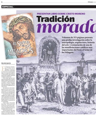 8 El Peruano Jueves
ESPECIAL
Volumen de 353 páginas presenta
una prolija investigación sobre la
antropología, arquitectura, historia
del arte y restauración de una de
las manifestaciones católicas más
importantes del Perú: el Señor de
los Milagros.
E
l volumen intitula-
do El Señor de los
Milagros: Historia,
devoción e identidad
es fruto de una prolongada
labor en la que participaron
15 destacados especialistas
delasmásvariadasramasdel
quehacer intelectual.
Entre ellos ϐiguran Luis
EduardoWuffarden,Ramón
MujicaPinillayFernandode
Trazegnies, además de José
Gutiérrez, Pedro Hidalgo
Díaz,FernandoRocayMaría
RosaÁlvarez-CalderónLarco,
entre otros.
En el proceso de investi-
gación se tuvo acceso al ar-
chivo histórico de la orden
nazarena y se restauraron
losdocumentosdelsigloXVII.
Las procesiones de tipo
religioso,lascatólicasy,sobre
todo,ladelSeñordelosMila-
gros,cohesionanaunextenso
grupo humano y fortalecen
identidades y creencias de
la comunidad.
Sobre ellas, Fernando
Roca dice: “Son una de esas
formas de expresión colec-
tiva en las que un grupo hu-
mano se maniϐiesta con una
ϐinalidad determinada”.
El mar humano que cada
octubre invade las calles de
Lima es un espectáculo so-
berbio,pocasvecesvistoenel
Tradición
morada
PRESENTAN LIBRO SOBRE CRISTO MORENO
MarcelinoAparicio
maparicio@editoraperu.com.pe
P
 