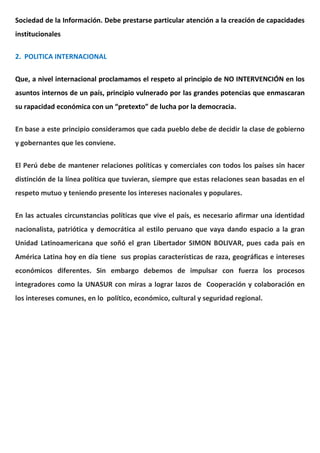 Sociedad de la Información. Debe prestarse particular atención a la creación de capacidades
institucionales
2. POLITICA INTERNACIONAL
Que, a nivel internacional proclamamos el respeto al principio de NO INTERVENCIÓN en los
asuntos internos de un país, principio vulnerado por las grandes potencias que enmascaran
su rapacidad económica con un “pretexto” de lucha por la democracia.
En base a este principio consideramos que cada pueblo debe de decidir la clase de gobierno
y gobernantes que les conviene.
El Perú debe de mantener relaciones políticas y comerciales con todos los países sin hacer
distinción de la línea política que tuvieran, siempre que estas relaciones sean basadas en el
respeto mutuo y teniendo presente los intereses nacionales y populares.
En las actuales circunstancias políticas que vive el país, es necesario afirmar una identidad
nacionalista, patriótica y democrática al estilo peruano que vaya dando espacio a la gran
Unidad Latinoamericana que soñó el gran Libertador SIMON BOLIVAR, pues cada país en
América Latina hoy en día tiene sus propias características de raza, geográficas e intereses
económicos diferentes. Sin embargo debemos de impulsar con fuerza los procesos
integradores como la UNASUR con miras a lograr lazos de Cooperación y colaboración en
los intereses comunes, en lo político, económico, cultural y seguridad regional.
 