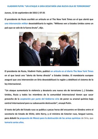 VLADIMIR PUTIN: “UN ATAQUE A SIRIA DESATARÍA UNA NUEVA OLA DE TERRORISMO”
Jueves, 12 de septiembre del 2013 | 07:35
El presidente de Rusia escribió un artículo en el The New York Times en el que alertó que
una intervención militar desestabilizaría la región. “Millones ven a Estados Unidos como un
país que se vale de la fuerza bruta”, dijo.
El presidente de Rusia, Vladimir Putin, publicó un artículo en el diario The New York Times
en el que lanzó una “alerta de forma directa” a Estados Unidos. El mandatario europeo
aseguró que una intervención en Siria desestabilizará la región y debilitará el sistema de la
ley internacional.
“Un ataque aumentaría la violencia y desataría una nueva ola de terrorismo (…) Estados
Unidos, Rusia y todos los miembros de la comunidad internacional tienen que sacar
provecho de la aceptación por parte del Gobierno sirio de poner su arsenal químico bajo
control internacional para su subsecuente destrucción”, ensayó Putin.
El texto del jefe del Estado ruso se publica a pocas horas del encuentro en Ginebra entre el
secretario de Estado de EEUU, John Kerry, y el ministro de Exterior ruso, Serguei Lavrov,
para debatir la propuesta de Moscú para la destrucción de las armas químicas de Siria, que
tomaría varios años.
 
