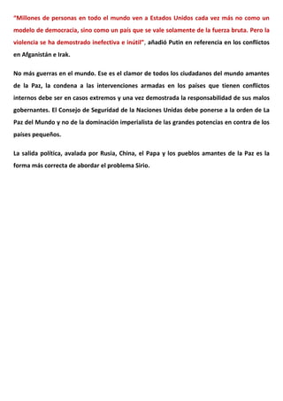 “Millones de personas en todo el mundo ven a Estados Unidos cada vez más no como un
modelo de democracia, sino como un país que se vale solamente de la fuerza bruta. Pero la
violencia se ha demostrado inefectiva e inútil”, añadió Putin en referencia en los conflictos
en Afganistán e Irak.
No más guerras en el mundo. Ese es el clamor de todos los ciudadanos del mundo amantes
de la Paz, la condena a las intervenciones armadas en los países que tienen conflictos
internos debe ser en casos extremos y una vez demostrada la responsabilidad de sus malos
gobernantes. El Consejo de Seguridad de la Naciones Unidas debe ponerse a la orden de La
Paz del Mundo y no de la dominación imperialista de las grandes potencias en contra de los
países pequeños.
La salida política, avalada por Rusia, China, el Papa y los pueblos amantes de la Paz es la
forma más correcta de abordar el problema Sirio.
 