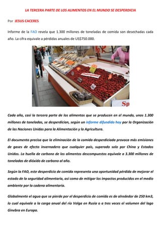 LA TERCERA PARTE DE LOS ALIMENTOS EN EL MUNDO SE DESPERDICIA
Por JESUS CACERES
Informe de la FAO revela que 1.300 millones de toneladas de comida son desechadas cada
año. La cifra equivale a pérdidas anuales de US$750.000.
Cada año, casi la tercera parte de los alimentos que se producen en el mundo, unos 1.300
millones de toneladas, se desperdician, según un informe difundido hoy por la Organización
de las Naciones Unidas para la Alimentación y la Agricultura.
El documento precisa que la eliminación de la comida desperdiciada provoca más emisiones
de gases de efecto invernadero que cualquier país, superado solo por China y Estados
Unidos. La huella de carbono de los alimentos descompuestos equivale a 3.300 millones de
toneladas de dióxido de carbono al año.
Según la FAO, este desperdicio de comida representa una oportunidad pérdida de mejorar el
estado de la seguridad alimentaria, así como de mitigar los impactos producidos en el medio
ambiente por la cadena alimentaria.
Globalmente el agua que se pierde por el desperdicio de comida es de alrededor de 250 km3,
lo cual equivale a la carga anual del río Volga en Rusia o a tres veces el volumen del lago
Ginebra en Europa.
 