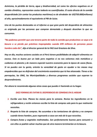 Asimismo, la pérdida de tierra, agua y biodiversidad, así como los efectos negativos en el
cambio climático, representan costos todavía no cuantificados. El costo directo de la comida
desperdiciada (sin contar los productos marítimos) es de alrededor de US$750.000(millones)
al año, aproximadamente el equivalente al PBI de Suiza.
Uno de los puntos destacados en el informe es que gran parte del desperdicio de alimentos
es originado por las personas que compran demasiado y después desechan lo que no
consumen.
“No podemos permitir que una tercera parte de toda la comida que producimos se vaya a la
basura o se pierda por prácticas inapropiadas cuando 870 millones de personas pasan
hambre cada día”, dijo el director general de la FAO José Graziano da Silva.
Hoy en día, muchos sectores sociales en el Perú tienen posibilidades de adquirir alimentos en
exceso. Esto es bueno por un lado pero negativo si no nos volvemos más metódicos y
cuidamos al planeta y de manera especial nuestra economía para la época de vacas flacas.
Si no puedes con tu genio, orienta tu voracidad de gasto en ayudar a las masas muy
empobrecidas que no disfrutan del crecimiento económico que tú has alcanzado. Tienes a las
parroquias, las ONG, las Municipalidades y diversos programas sociales que esperan tu
desprendimiento.
Por ahora te recomiendo algunas otras cosas que puedes ir haciendo en tu hogar.
DIEZ FORMAS DE EVITAR EL DESPERDICIO DE COMIDAS EN EL HOGAR
1. Escribe una lista. Planea los menús para la semana. Revisa los ingredientes en la
refrigeradora y recién entonces escribe la lista de compras solo para lo que realmente
necesitas.
2. Respeta la lista de compras. No sucumbas a las tentaciones de ofertas y no compres
cuando tienes hambre, pues regresarás a casa con más de lo que necesitas.
3. Compra frutas y vegetales maltratados. Son perfectamente buenos para consumir y
con ellos se podrán salvar muchas que de otra manera terminarían en la basura.
 