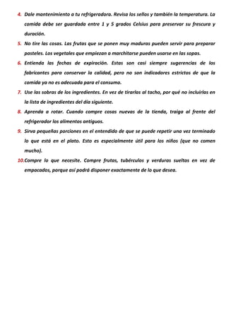 4. Dale mantenimiento a tu refrigeradora. Revisa los sellos y también la temperatura. La
comida debe ser guardada entre 1 y 5 grados Celsius para preservar su frescura y
duración.
5. No tire las cosas. Las frutas que se ponen muy maduras pueden servir para preparar
pasteles. Los vegetales que empiezan a marchitarse pueden usarse en las sopas.
6. Entienda las fechas de expiración. Estas son casi siempre sugerencias de los
fabricantes para conservar la calidad, pero no son indicadores estrictos de que la
comida ya no es adecuada para el consumo.
7. Use las sobras de los ingredientes. En vez de tirarlas al tacho, por qué no incluirlas en
la lista de ingredientes del día siguiente.
8. Aprenda a rotar. Cuando compre cosas nuevas de la tienda, traiga al frente del
refrigerador los alimentos antiguos.
9. Sirva pequeñas porciones en el entendido de que se puede repetir una vez terminado
lo que está en el plato. Esto es especialmente útil para los niños (que no comen
mucho).
10.Compre lo que necesite. Compre frutas, tubérculos y verduras sueltas en vez de
empacados, porque así podrá disponer exactamente de lo que desea.
 