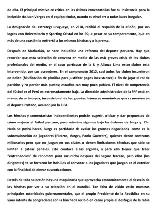 de ella. El principal motivo de crítica en las últimas convocatorias fue su insistencia para la
inclusión de Juan Vargas en el equipo titular, cuando su nivel era a todas luces irregular.
La designación del estratega uruguayo, en 2010, recibió el respaldo de la afición, por sus
logros con Universitario y Sporting Cristal en los 90, a pesar de su temperamento, que en
más de una ocasión lo enfrentó a los mismos hinchas y a la prensa.
Después de Markarián, se hace ineludible una reforma del deporte peruano. Hay que
recordar que esta selección de convoca en medio de las más graves crisis de los clubes
profesionales del medio, en el caso particular de la U y Alianza Lima estos clubes esta
intervenidos por sus acreedores. En el campeonato 2012, casi todos los clubes incurrieron
en delito (falsificación de planillas para justificar pagos inexistentes) a fin de jugar el rol de
partidos y no perder más puntos; estadios con muy poco público. El nivel de competencia
del fútbol en el Perú es extremadamente bajo. La dirección administrativa de la FPF está en
manos de un incapaz, incondicional de los grandes intereses económicos que se mueven en
el deporte rentado, avalado por la FIFA.
Los hinchas y comentaristas independientes podrán sugerir, criticar y dar propuestas de
cómo mejorar el fútbol peruano, pero mientras sigamos bajo las órdenes de Burga y Cía.
Nada se podrá hacer. Burga es partidario de avalar los grandes negociados como es la
sobrevaloración de jugadores (Pizarro, Vargas, Paolo Guerrero), quienes tienen contratos
millonarios pero que no juegan en sus clubes o tienen limitaciones técnicas que sólo se
limitan a patear penales. Esto conduce a las argollas, y para ello tienen que traer
“entrenadores” de renombre para sacudirlos después del seguro fracaso, pero ellos (los
dirigentes) ya se forraron los bolsillos al convocar a los jugadores que juegan en el exterior
con la finalidad de elevar sus cotizaciones.
Detrás de toda selección hay una maquinaria que aprovecha económicamente el desvelo de
los hinchas por ver a su selección en el mundial. Tan falto de visión están nuestras
principales autoridades gubernamentales, que el propio Presidente de la República en su
vano intento de congraciarse con la hinchada recibió en carne propia el desfogue de la rabia
 