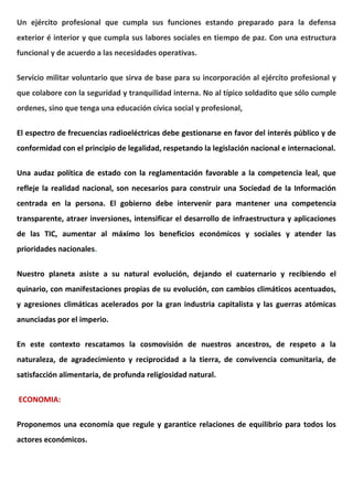 Un ejército profesional que cumpla sus funciones estando preparado para la defensa
exterior é interior y que cumpla sus labores sociales en tiempo de paz. Con una estructura
funcional y de acuerdo a las necesidades operativas.
Servicio militar voluntario que sirva de base para su incorporación al ejército profesional y
que colabore con la seguridad y tranquilidad interna. No al típico soldadito que sólo cumple
ordenes, sino que tenga una educación cívica social y profesional,
El espectro de frecuencias radioeléctricas debe gestionarse en favor del interés público y de
conformidad con el principio de legalidad, respetando la legislación nacional e internacional.
Una audaz política de estado con la reglamentación favorable a la competencia leal, que
refleje la realidad nacional, son necesarios para construir una Sociedad de la Información
centrada en la persona. El gobierno debe intervenir para mantener una competencia
transparente, atraer inversiones, intensificar el desarrollo de infraestructura y aplicaciones
de las TIC, aumentar al máximo los beneficios económicos y sociales y atender las
prioridades nacionales.
Nuestro planeta asiste a su natural evolución, dejando el cuaternario y recibiendo el
quinario, con manifestaciones propias de su evolución, con cambios climáticos acentuados,
y agresiones climáticas acelerados por la gran industria capitalista y las guerras atómicas
anunciadas por el imperio.
En este contexto rescatamos la cosmovisión de nuestros ancestros, de respeto a la
naturaleza, de agradecimiento y reciprocidad a la tierra, de convivencia comunitaria, de
satisfacción alimentaria, de profunda religiosidad natural.
ECONOMIA:
Proponemos una economía que regule y garantice relaciones de equilibrio para todos los
actores económicos.
 