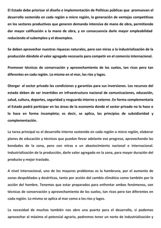 El Estado debe priorizar el diseño e implementación de Políticas públicas que promuevan el
desarrollo sostenido en cada región o micro región, la generación de ventajas competitivas
en los sectores productivos que generen demanda intensiva de mano de obra, permitiendo
dar mayor calificación a la mano de obra, y en consecuencia darle mayor empleabilidad
reduciendo el subempleo y el desempleo.
Se deben aprovechar nuestras riquezas naturales, pero con miras a la industrialización de la
producción dándole el valor agregado necesario para competir en el comercio internacional.
Promover técnicas de conservación y aprovechamiento de los suelos, tan ricos pero tan
diferentes en cada región. Lo mismo en el mar, los ríos y lagos.
Otorgar al sector privado las condiciones y garantías para sus inversiones. Los recursos del
estado deben de ser invertidos en infraestructura nacional de comunicaciones, educación,
salud, cultura, deportes, seguridad y resguardo interno y externo .En forma complementaria
el Estado podrá participar en las áreas de la economía donde el sector privado no lo hace o
lo hace en forma incompleta; es decir, se aplica, los principios de subsidiaridad y
complementación.
La tarea principal es el desarrollo interno sostenido en cada región o micro región, elaborar
planes de educación y técnicos que puedan llevar adelante ese progreso, aprovechando las
bondades de la zona, pero con miras a un abastecimiento nacional e internacional.
Industrialización de la producción, darle valor agregado en la zona, para mayor duración del
producto y mejor traslado.
A nivel internacional, uno de los mayores problemas es la hambruna, por el aumento de
zonas despobladas y desérticas, tanto por acción del cambio climático como también por la
acción del hombre. Tenemos que estar preparados para enfrentar ambos fenómenos, con
técnicas de conservación y aprovechamiento de los suelos, tan ricos pero tan diferentes en
cada región. Lo mismo se aplica al mar como a los ríos y lagos.
La necesidad de muchos también nos abre una puerta para el desarrollo, si podemos
aprovechar al máximo el potencial agrario, podremos tener un norte de industrialización y
 