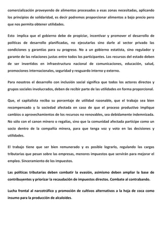 comercialización proveyendo de alimentos procesados a esas zonas necesitadas, aplicando
los principios de solidaridad, es decir podremos proporcionar alimentos a bajo precio pero
que nos permita obtener utilidades.
Esto implica que el gobierno debe de propiciar, incentivar y promover el desarrollo de
políticas de desarrollo planificadas, no ejecutarlas sino darle al sector privado las
condiciones y garantías para su progreso. No a un gobierno estatista, sino regulador y
garante de las relaciones justas entre todos los participantes. Los recursos del estado deben
de ser invertidos en infraestructura nacional de comunicaciones, educación, salud,
promociones internacionales, seguridad y resguardo interno y externo.
Para nosotros el desarrollo con inclusión social significa que todos los actores directos y
grupos sociales involucrados, deben de recibir parte de las utilidades en forma proporcional.
Que, el capitalista reciba su porcentaje de utilidad razonable, que el trabajo sea bien
recompensado y la sociedad afectada en caso de que el proceso productivo implique
cambios o aprovechamientos de los recursos no renovables, sea debidamente indemnizada.
No sólo con el canon minero o regalías, sino que la comunidad afectada participe como un
socio dentro de la compañía minera, para que tenga voz y voto en las decisiones y
utilidades.
El trabajo tiene que ser bien remunerado y es posible lograrlo, regulando las cargas
tributarias que pesan sobre las empresas, menores impuestos que servirán para mejorar el
empleo. Sinceramiento de los impuestos.
Las políticas tributarias deben combatir la evasión, asimismo deben ampliar la base de
contribuyentes y priorizar la recaudación de impuestos directos. Combate al contrabando.
Lucha frontal al narcotráfico y promoción de cultivos alternativos a la hoja de coca como
insumo para la producción de alcaloides.
 