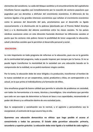 elementos del socialismo. La caída del bloque soviético y el encumbramiento del capitalismo
triunfante fueron seguidos casi inmediatamente por la reacción de sectores populares que
pugnaban por sus derechos a disfrutar del crecimiento económico. A diferencia de los
sectores ligados a los grandes intereses económicos que señalan al crecimiento económico
como la panacea del desarrollo del país, proclamamos que el desarrollo va ligado
necesariamente a la disminución de la pobreza (planteado por el Premio Nobel Amartya
Sen) y a la disminución del abismo económico entre las clases sociales. Ya los países
nórdicos avanzaron antes en esta dirección haciendo disminuir las diferencias sociales al
punto que los sectores más pobres tienen la posibilidad de tener asegurada la educación,
salud y derechos sociales que le permiten el desarrollo personal y social.
EDUCACION:
Lo más importante en todo programa de reformas es la educación, pues esa es la garantía
de la continuidad del programa, nada se puede imponer por siempre por la fuerza. Si no se
puede lograr transformar la mentalidad de la sociedad con una educación basada en la
comprensión de la realidad, no se podrá mantener ningún cambio.
Por lo tanto, la educación debe de estar dirigida a la producción, transformar al hombre de
la nueva sociedad en un ser cooperativo, social, productivo y ético, en contraposición a lo
actual, en lo que prima el individualismo y la formación de élites.
Una enseñanza grupal de buena calidad que permita la solución de problemas en sociedad,
con todas las herramientas a la mano, técnicas y tecnológicas. Una enseñanza que permita
que cada ser sea capaz de determinar su futuro en base a sus capacidades, reconociendo el
poder del dinero y su utilización dentro de una sociedad justa.
Que la cooperación y socialización sea lo normal, y el egoísmo y personalismo sea lo
excepcional, al contrario de lo que ocurre hoy en día.
Queremos una educación democrática no elitista que haga posible el acceso al
conocimiento a todos los peruanos. El Estado debe garantizar educación primaria,
secundaria y superior gratuitas La educación debe estar ligada a la realidad de cada región y
 
