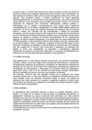 compiten entre sí a través del manejo de las tasas de interés y el tipo de cambio en
procura de atraer esos capitales (golondrinos) para resolver crisis coyunturales. Un
claro ejemplo en América Latina son los casos de Argentina y Brasil. En el Perú, por
ejemplo, sólo pequeños grupos y núcleos económicos se hallan altamente
internacionalizados por su vinculación con las grandes firmas, como las empresas del
Grupo Romero, o las empresas de los grandes yacimientos mineros, con una gran
capacidad de influencia para direccionar determinadas políticas públicas o
instrumentos de la gestión macroeconómica. Otro grupo busca insertarse
competitivamente en el exterior requiriéndole al Estado determinadas políticas de
promoción. Un tercer grupo son aquellas empresas que producen para el mercado
interno y tienen que competir con las importaciones o filiales de compañías
extranjeras, para las cuales resulta de vital importancia el manejo del ciclo económico
por los instrumentos de política keynesiana (políticas fiscal y monetaria), aunque estas
políticas se diseñan y orientan en función primordialmente de los compromisos
externos. El último sustrato empresarial, si se puede decir así, está conformado por
170,000 pequeñas y micro empresas (Pymes) que emplean a las tres cuartas partes
de la fuerza laboral o PEA, y contribuyen a generar el 42% del PBI, según se han
estimado. Constituyen el verdadero mundo del trabajo en el Perú actual. Son unidades
que han surgido por si mismos cuyo crecimiento y expansión, sin embargo, han
llegado al límite. Sus posibilidades de desarrollo y consolidación dependen
fuertemente de políticas de promoción sostenidas, lo cual pasa necesariamente por
intervenir en el mercado del crédito para abaratar el costo del dinero.
En el Medio Ambiente
Esta globalización no sólo abarca aspectos económicos, sino también ambientales,
sociales y éticos y es la que obliga a las empresas de hidrocarburos a cambiar los
procedimientos operativos de exploración y explotación de hidrocarburos utilizados las
décadas del 70 y 80, por otros mucho más cuidadosos y eficientes que optimicen la
recuperación de hidrocarburos y disminuyan sus impactos sobre las poblaciones,
agua, flora, fauna y aire a fin de controlar los altos costos sociales, ambientales,
técnicos, operativos en que se incurre por una operación mal llevada.
Sin embargo, estamos lejos del verdadero sentido de la protección del medio
ambiente, puesto que; no sólo está referida a la explotación del hidrocarburo sino a
otros ámbitos como los sectores industriales donde no existe una política de
protección del medio ambiente con respecto a desechos orgánicos ni existen leyes
que amparen la salud de los ciudadanos en la medida como estos desechos puedan
afectar a nuestros compatriotas.
CONCLUSIONES
La globalización tiene beneficios siempre y cuando su sustento ideológico varíe y
tienda a la mejora de la calidad de vida de todos los habitantes del planeta. La
globalización neoliberal es proceso consciente bien planificado con claro sustento
ideológico que tuvo como fin abrir nuevos mercados a las empresas transnacionales y
consolidar el capitalismo a escala mundial. El poder de control del capital por sobre los
estados ha alcanzados niveles tan graves que permite a aquellos que son dueños del
capital transnacional tener un poder mayor que aquellos que cada pueblo soberano ha
elegido para que sean sus gobernantes.
Lamentablemente el acceso a la información en el ámbito local alcanza solo a 10% de
la población nacional.
 