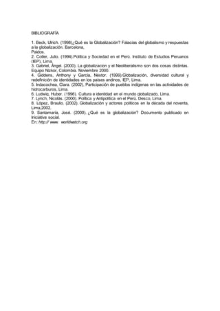 BIBLIOGRAFÍA
1. Beck, Ulrich. (1998)¿Qué es la Globalización? Falacias del globalismo y respuestas
a la globalización. Barcelona,
Paidos.
2. Cotler, Julio. (1994).Política y Sociedad en el Perú. Instituto de Estudios Peruanos
(IEP), Lima.
3. Gabriel, Ángel. (2000). La globalizacion y el Neoliberalismo son dos cosas distintas.
Equipo Nizkor, Colombia. Noviembre 2000.
4. Giddens, Anthony y García, Néstor. (1999).Globalización, diversidad cultural y
redefinición de identidades en los países andinos, IEP, Lima.
5. Indacochea, Clara. (2002), Participación de pueblos indígenas en las actividades de
hidrocarburos, Lima.
6. Ludwig, Huber. (1996). Cultura e identidad en el mundo globalizado, Lima.
7. Lynch, Nicolás. (2000). Política y Antipolítica en el Perú, Desco, Lima.
8. López, Braulio. (2002). Globalización y actores políticos en la década del noventa,
Lima,2002.
9. Santamaría, José. (2000). ¿Qué es la globalización? Documento publicado en
Iniciativa social.
En: http:// www. worldwatch.org
 