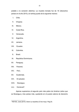 10


potable o la conexión eléctrica. La muestra tomada fue de 18 (dieciocho)
países en el año 2010 y el ranking quedo de la siguiente manera:

      I.   Chile.

     II.   Uruguay.

    III.   México.

    IV.    Costa Rica.

    V.     Venezuela.

    VI.    Argentina.

VII.       Jamaica.

VIII.      Ecuador.

    IX.    Colombia.

    X.     Brasil.

    XI.    República Dominicana.

XII.       Paraguay.

XIII.      Panamá.

XIV.       Perú.

XV.        Guatemala.

XVI.       El salvador.

XVII.       Nicaragua.

XVIII.      Honduras6.

           Apenas superamos al segundo país más pobre de América Latina que
es Nicaragua y tres países más, quedando en el puesto catorce de dieciocho



6
    REYES, José (2010). Diario La república 23 de mayo. Pág.20.
 