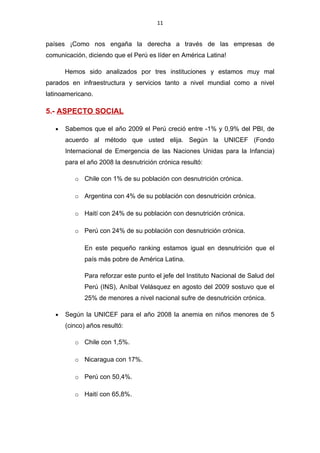 11


países ¡Como nos engaña la derecha a través de las empresas de
comunicación, diciendo que el Perú es líder en América Latina!

       Hemos sido analizados por tres instituciones y estamos muy mal
parados en infraestructura y servicios tanto a nivel mundial como a nivel
latinoamericano.

5.- ASPECTO SOCIAL

   •   Sabemos que el año 2009 el Perú creció entre -1% y 0,9% del PBI, de
       acuerdo al método que usted elija. Según la UNICEF (Fondo
       Internacional de Emergencia de las Naciones Unidas para la Infancia)
       para el año 2008 la desnutrición crónica resultó:

          o Chile con 1% de su población con desnutrición crónica.

          o Argentina con 4% de su población con desnutrición crónica.

          o Haití con 24% de su población con desnutrición crónica.

          o Perú con 24% de su población con desnutrición crónica.

              En este pequeño ranking estamos igual en desnutrición que el
              país más pobre de América Latina.

              Para reforzar este punto el jefe del Instituto Nacional de Salud del
              Perú (INS), Aníbal Velásquez en agosto del 2009 sostuvo que el
              25% de menores a nivel nacional sufre de desnutrición crónica.

   •   Según la UNICEF para el año 2008 la anemia en niños menores de 5
       (cinco) años resultó:

          o Chile con 1,5%.

          o Nicaragua con 17%.

          o Perú con 50,4%.

          o Haití con 65,8%.
 