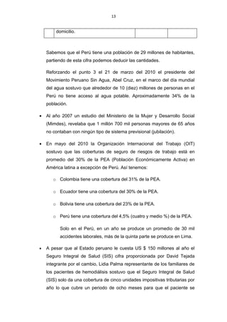 13


        domicilio.



    Sabemos que el Perú tiene una población de 29 millones de habitantes,
    partiendo de esta cifra podemos deducir las cantidades.

    Reforzando el punto 3 el 21 de marzo del 2010 el presidente del
    Movimiento Peruano Sin Agua, Abel Cruz, en el marco del día mundial
    del agua sostuvo que alrededor de 10 (diez) millones de personas en el
    Perú no tiene acceso al agua potable. Aproximadamente 34% de la
    población.

•   Al año 2007 un estudio del Ministerio de la Mujer y Desarrollo Social
    (Mimdes), revelaba que 1 millón 700 mil personas mayores de 65 años
    no contaban con ningún tipo de sistema previsional (jubilación).

•   En mayo del 2010 la Organización Internacional del Trabajo (OIT)
    sostuvo que las coberturas de seguro de riesgos de trabajo está en
    promedio del 30% de la PEA (Población Económicamente Activa) en
    América latina a excepción de Perú. Así tenemos:

       o Colombia tiene una cobertura del 31% de la PEA.

       o Ecuador tiene una cobertura del 30% de la PEA.

       o Bolivia tiene una cobertura del 23% de la PEA.

       o Perú tiene una cobertura del 4,5% (cuatro y medio %) de la PEA.

          Solo en el Perú, en un año se produce un promedio de 30 mil
          accidentes laborales, más de la quinta parte se produce en Lima.

•   A pesar que al Estado peruano le cuesta US $ 150 millones al año el
    Seguro Integral de Salud (SIS) cifra proporcionada por David Tejada
    integrante por el cambio, Lidia Palma representante de los familiares de
    los pacientes de hemodiálisis sostuvo que el Seguro Integral de Salud
    (SIS) solo da una cobertura de cinco unidades impositivas tributarias por
    año lo que cubre un periodo de ocho meses para que el paciente se
 